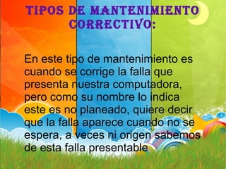 TIPOS DE MANTENIMIENTO
CORRECTIVO:
En este tipo de mantenimiento es
cuando se corrige la falla que
presenta nuestra computadora,
pero como su nombre lo indica
este es no planeado, quiere decir
que la falla aparece cuando no se
espera, a veces ni origen sabemos
de esta falla presentable
 