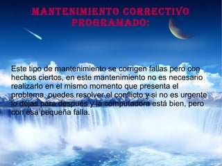 MANTENIMIENTO CORRECTIVO
PROGRAMADO:
Este tipo de mantenimiento se corrigen fallas pero con
hechos ciertos, en este mantenimiento no es necesario
realizarlo en el mismo momento que presenta el
problema, puedes resolver el conflicto y si no es urgente
lo dejas para después y la computadora está bien, pero
con esa pequeña falla.
 