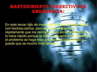 MANTENIMIENTO CORRECTIVO DE
EMERGENCIA:
En este tercer tipo de mantenimiento se corrigen fallas
con hechos ciertos, pero este tipo actúa mas
rápidamente que los demás porque es de emergencia, y
lo hace rápido porque la falla lo requiere si no puede que
el problema se haga mas grande más complicado y
puede que se mucho más tardado.
 
