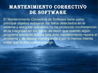 ManteniMiento CorreCtivo
de Software
El Mantenimiento Correctivo de Software tiene como
principal objetivo subsanar los fallos detectados en el
sistema y asegurar que éstos no ha producido incoherencias
en la integridad en los datos, es decir, que cuando algún
programa presenta alguna falla éste mantenimiento repara el
problema y de alguna manera evita o por lo menos intenta
evitar que la falla vuelva a surgir.
 
