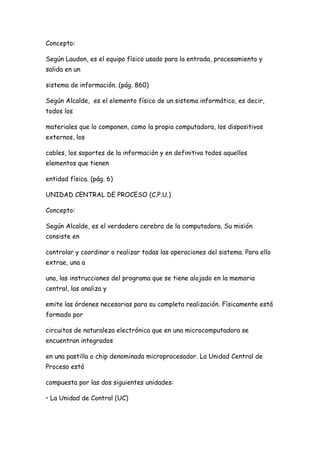 Concepto:

Según Laudon, es el equipo físico usado para la entrada, procesamiento y
salida en un

sistema de información. (pág. 860)

Según Alcalde, es el elemento físico de un sistema informático, es decir,
todos los

materiales que lo componen, como la propia computadora, los dispositivos
externos, los

cables, los soportes de la información y en definitiva todos aquellos
elementos que tienen

entidad física. (pág. 6)

UNIDAD CENTRAL DE PROCESO (C.P.U.)

Concepto:

Según Alcalde, es el verdadero cerebro de la computadora. Su misión
consiste en

controlar y coordinar o realizar todas las operaciones del sistema. Para ello
extrae, una a

una, las instrucciones del programa que se tiene alojado en la memoria
central, las analiza y

emite las órdenes necesarias para su completa realización. Físicamente está
formado por

circuitos de naturaleza electrónica que en una microcomputadora se
encuentran integrados

en una pastilla o chip denominada microprocesador. La Unidad Central de
Proceso está

compuesta por las dos siguientes unidades:

• La Unidad de Control (UC)
 