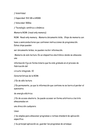 ƒ Volatilidad

ƒ Capacidad: 512 KB a 640KB

ƒ Velocidad: 500ns

ƒ Tecnología: estática o dinámica

Memoria ROM: (read-only memory)

ROM: Read-only memory. Memoria únicamente leída. Chips de memoria con

base a semiconductores que contienen instrucciones de programación.
Estos chips pueden

ser únicamente leídos, no pueden recibir información.

Memoria de solo lectura. Es un dispositivo electrónico donde se almacena
una

información fija en forma binaria que ha sido grabada en el proceso de
fabricación del

circuito integrado. 10

Características de la ROM:

ƒ Es de sólo lectura

ƒ Es permanente, ya que la información que contiene no se borra al perder el
suministro

de energía eléctrica

ƒ Es de acceso aleatorio. Se puede accesar en forma arbitraria a los bits
almacenados en

una dirección cualquiera

Usos:

ƒ Se emplea para almacenar programas o rutinas standard de aplicación
específica

ƒ Su principal aplicación es, guardar los programas de arranque
 