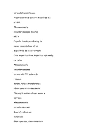 pero relativamente caro

Floppy disk drive Diskette magnético 5 ¼

y 3 1/2

Almacenamiento

secundario(acceso directo)

y E/S

Pequeño, barato pero lento y de

menor capacidad que otros

dispositivos de acceso directo

Cinta magnética drive Magnético tape reel y

cartucho

Almacenamiento

secundario(acceso

secuencial), E/S y disco de

respaldo

Barato, rata de transferencia

rápida pero acceso secuencial

Disco optico drive cd-rom, worm, y

borrable

Almacenamiento

secundario(acceso

directo),y almac. de

historicos.

Gran capacidad, almacenamiento
 