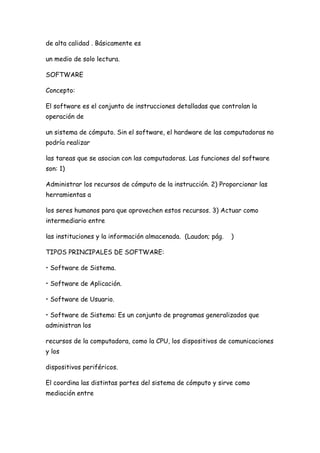 de alta calidad . Básicamente es

un medio de solo lectura.

SOFTWARE

Concepto:

El software es el conjunto de instrucciones detalladas que controlan la
operación de

un sistema de cómputo. Sin el software, el hardware de las computadoras no
podría realizar

las tareas que se asocian con las computadoras. Las funciones del software
son: 1)

Administrar los recursos de cómputo de la instrucción. 2) Proporcionar las
herramientas a

los seres humanos para que aprovechen estos recursos. 3) Actuar como
intermediario entre

las instituciones y la información almacenada. (Laudon; pág.   )

TIPOS PRINCIPALES DE SOFTWARE:

• Software de Sistema.

• Software de Aplicación.

• Software de Usuario.

• Software de Sistema: Es un conjunto de programas generalizados que
administran los

recursos de la computadora, como la CPU, los dispositivos de comunicaciones
y los

dispositivos periféricos.

El coordina las distintas partes del sistema de cómputo y sirve como
mediación entre
 