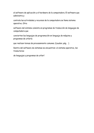 el software de aplicación y el hardware de la computadora. El software que
administra y

controla las actividades y recursos de la computadora se llama sistema
operativo. Otro

software del sistema consiste en programas de traducción de lenguajes de
computadora que

convierten los lenguajes de programación en lenguaje de máquina y
programas de utilería

que realizan tareas de procesamiento comunes. (Laudon; pág. )

Dentro del software de sistemas se encuentran: el sistema operativo, los
traductores

de lenguajes y programas de utilerí
 