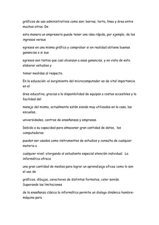 gráficos de uso administrativos como son: barras, torta, línea y área entre
muchos otros. De

esta manera un empresario puede tener una idea rápida, por ejemplo, de los
ingresos versus

egresos en una misma gráfica y comprobar si en realidad obtiene buenas
ganancias o si sus

egresos son tantos que casi alcanzan a esas ganancias, y en vista de esto
elaborar estudios y

tomar medidas al respecto.

En la educación: el surgimiento del microcomputador es de vital importancia
en el

área educativa, gracias a la disponibilidad de equipos a costos accesibles y la
facilidad del

manejo del mismo, actualmente están siendo muy utilizados en la casa, las
escuelas,

universidades, centros de enseñanzas y empresas.

Debido a su capacidad para almacenar gran cantidad de datos, los
computadores

pueden ser usados como instrumentos de estudios y consulta de cualquier
materia a

cualquier nivel: otorgando al estudiante especial atención individual. La
informática ofrece

una gran cantidad de medios para lograr un aprendizaje eficaz como lo son
el uso de

gráficos, dibujos, caracteres de distintos formatos, color sonido.
Superando las limitaciones

de la enseñanza clásica la informática permite un dialogo dinámico hombre-
máquina para
 