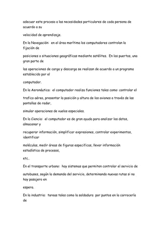 adecuar este proceso a las necesidades particulares de cada persona de
acuerdo a su

velocidad de aprendizaje.

En la Navegación: en el área marítima los computadores controlan la
fijación de

posiciones o situaciones geográficas mediante satélites. En los puertos, una
gran parte de

las operaciones de carga y descarga se realizan de acuerdo a un programa
establecido por el

computador.

En la Aeronáutica: el computador realiza funciones tales como: controlar el

trafico aéreo, presentar la posición y altura de los aviones a través de las
pantallas de radar,

simular operaciones de vuelos especiales.

En la Ciencia: el computador es de gran ayuda para analizar los datos,
almacenar y

recuperar información, simplificar expresiones, controlar experimentos,
identificar

moléculas, medir áreas de figuras especificas, llevar información
estadística de procesos,

etc..

En el transporte urbano: hay sistemas que permiten controlar el servicio de

autobuses, según la demanda del servicio, determinando nuevas rutas si no
hay pasajero en

espera.

En la industria: tareas tales como la soldadura por puntos en la carrocería
de
 