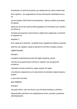 automóviles o la pintura de pistola, son ideales para los robots industriales.

En la vigilancia: los computadores ofrecen información instantánea acerca
de

carros robados, falsificación de documentos, valores y análisis de pruebas.
En algunos

piases los carros de la policía están equipados con terminales y por teclado o
micrófono se

formulan las preguntas concernientes a algún hecho sospechoso, recibiendo
la respuesta en

segundos. 3

En el campo de la medicina: es posible hacer diagnósticos médicos, pudiendo

detectar, por ejemplo, cuando el paciente ha sufrido un ataque cardiaco.

COMPUTACION

Concepto

La palabra computación proviene del inglés computing, cálculo.

Termino de uso general para referise a cualquier tipo de operación
aritmética

realizada en forma automática, según conjunto de reglas.

Literalmente computación es el conocimiento de sistemas computarizados y
equipos

y como ellos funcionan.

MULTIMEDIA

Concepto:

Se puede definir como una técnica, que utilizando hardware y software

especializados, permiten a los computadores recibir, procesar y presentar
simultáneamente
 