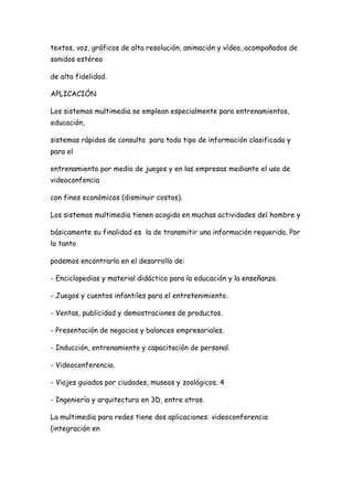 textos, voz, gráficos de alta resolución, animación y vídeo, acompañados de
sonidos estéreo

de alta fidelidad.

APLICACIÓN

Los sistemas multimedia se emplean especialmente para entrenamientos,
educación,

sistemas rápidos de consulta para todo tipo de información clasificada y
para el

entrenamiento por medio de juegos y en las empresas mediante el uso de
videoconfencia

con fines económicos (disminuir costos).

Los sistemas multimedia tienen acogida en muchas actividades del hombre y

básicamente su finalidad es la de transmitir una información requerida. Por
lo tanto

podemos encontrarla en el desarrollo de:

- Enciclopedias y material didáctico para la educación y la enseñanza.

- Juegos y cuentos infantiles para el entretenimiento.

- Ventas, publicidad y demostraciones de productos.

- Presentación de negocios y balances empresariales.

- Inducción, entrenamiento y capacitación de personal.

- Videoconferencia.

- Viajes guiados por ciudades, museos y zoológicos. 4

- Ingeniería y arquitectura en 3D, entre otros.

La multimedia para redes tiene dos aplicaciones: videoconferencia
(integración en
 