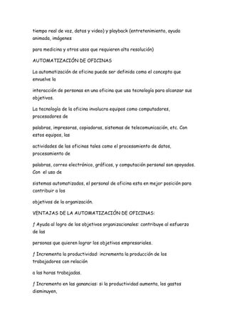 tiempo real de voz, datos y video) y playback (entretenimiento, ayuda
animada, imágenes

para medicina y otros usos que requieren alta resolución)

AUTOMATIZACIÓN DE OFICINAS

La automatización de oficina puede ser definida como el concepto que
envuelve la

interacción de personas en una oficina que usa tecnología para alcanzar sus
objetivos.

La tecnología de la oficina involucra equipos como computadores,
procesadores de

palabras, impresoras, copiadoras, sistemas de telecomunicación, etc. Con
estos equipos, las

actividades de las oficinas tales como el procesamiento de datos,
procesamiento de

palabras, correo electrónico, gráficos, y computación personal son apoyados.
Con el uso de

sistemas automatizados, el personal de oficina esta en mejor posición para
contribuir a los

objetivos de la organización.

VENTAJAS DE LA AUTOMATIZACIÓN DE OFICINAS:

ƒ Ayuda al logro de los objetivos organizacionales: contribuye al esfuerzo
de las

personas que quieren lograr los objetivos empresariales.

ƒ Incrementa la productividad: incrementa la producción de los
trabajadores con relación

a las horas trabajadas.

ƒ Incremento en las ganancias: si la productividad aumenta, los gastos
disminuyen,
 