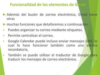 Funcionalidad de los elementos de Gmail
Además del buzón de correo electrónico, Gmail tiene
otras
muchas funciones que detallaremos a continuación:
Puedes organizar tu correo mediante etiquetas.
Permite centralizar el correo.
Google Calendar puede incluso enviar mensajes SMS, lo
cual lo hace funcionar también como una alarma
recordatoria.
También se puede utilizar el traductor de Google para
traducir los mensajes de correo electrónico.