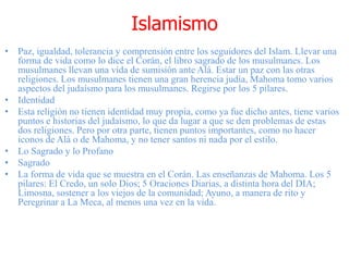 Islamismo
• Paz, igualdad, tolerancia y comprensión entre los seguidores del Islam. Llevar una
forma de vida como lo dice el Corán, el libro sagrado de los musulmanes. Los
musulmanes llevan una vida de sumisión ante Alá. Estar un paz con las otras
religiones. Los musulmanes tienen una gran herencia judía, Mahoma tomo varios
aspectos del judaísmo para los musulmanes. Regirse por los 5 pilares.
• Identidad
• Esta religión no tienen identidad muy propia, como ya fue dicho antes, tiene varios
puntos e historias del judaísmo, lo que da lugar a que se den problemas de estas
dos religiones. Pero por otra parte, tienen puntos importantes, como no hacer
iconos de Alá o de Mahoma, y no tener santos ni nada por el estilo.
• Lo Sagrado y lo Profano
• Sagrado
• La forma de vida que se muestra en el Corán. Las enseñanzas de Mahoma. Los 5
pilares: El Credo, un solo Dios; 5 Oraciones Diarias, a distinta hora del DIA;
Limosna, sostener a los viejos de la comunidad; Ayuno, a manera de rito y
Peregrinar a La Meca, al menos una vez en la vida.
 