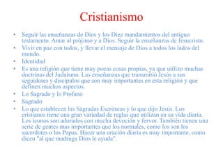 Cristianismo
• Seguir las enseñanzas de Dios y los Diez mandamientos del antiguo
testamento. Amar al prójimo y a Dios. Seguir la enseñanzas de Jesucristo.
• Vivir en paz con todos, y llevar el mensaje de Dios a todos los lados del
mundo.
• Identidad
• Es una religión que tiene muy pocas cosas propias, ya que utilizo muchas
doctrinas del Judaísmo. Las enseñanzas que transmitió Jesús a sus
seguidores y discípulos que son muy importantes en esta religión y que
definen muchos aspectos.
• Lo Sagrado y lo Profano
• Sagrado
• Lo que establecen las Sagradas Escrituras y lo que dijo Jesús. Los
cristianos tiene una gran variedad de reglas que utilizan en su vida diaria.
Los iconos son adorados con mucha devoción y fervor. También tienen una
serie de gentes mas importantes que los normales, como los son los
sacerdotes o los Papas. Hacer una oración diaria es muy importante, como
dicen "al que madruga Dios le ayuda".
 