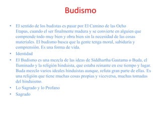 Budismo
• El sentido de los budistas es pasar por El Camino de las Ocho
Etapas, cuando el ser finalmente madura y se convierte en alguien que
comprende todo muy bien y obra bien sin la necesidad de las cosas
materiales. El budismo busca que la gente tenga moral, sabiduría y
comprensión. Es una forma de vida.
• Identidad
• El Budismo es una mezcla de las ideas de Siddhartha Gautama o Buda, el
Iluminado y la religión hinduista, que estaba reinante en ese tiempo y lugar.
Buda mezclo varios ideales hinduistas aunque, refuta gran parte de ellas. Es
una religión que tiene muchas cosas propias y viceversa, muchas tomadas
del hinduismo.
• Lo Sagrado y lo Profano
• Sagrado
 