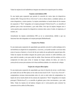 Todas las tarjetas de red inalámbricas integran una antena de recepción para las señales.

                                Tarjetas controladoras IDE
Es una tarjeta para expansión que permite la conexión de varios tipos de dispositivos
internos IDE ("Integrated Device Electronic"), esto es discos duros y unidades ópticas, así
como disqueteras y ciertos puertos. La tarjeta controladora se inserta dentro de las ranuras
de expansión ó "Slots" integradas en la tarjeta principal ("Motherboard") y se atornilla al
gabinete para evitar movimientos y por ende fallas. Este tipo de tarjetas integran uno ó
varios puertos para conectar los dispositivos externos tales como el ratón, la impresora, el
escáner, etc.

Actualmente las tarjetas controladoras IDE ya no se comercializan, debido a que sus
funciones han sido integradas en la tarjeta principal (Motherboard).

                                    Tarjetas Fax-Moden

Es una tarjeta para expansión de capacidades que permite convertir la señal analógica de la
red telefónica en digital de la computadora y viceversa, y así poder acceder a servicios tales
como el acceso a Internet y el envió de fax por medio de una aplicación especial para ello.
Todas las tarjetas fax-módem integran dos puertos para conectar el cable telefónico, uno
para señal de entrada y otro para señal de salida. Otras funciones del fax-módem es de la
compresión de datos para evitar el manejo de largas cadenas de datos, así como la
corrección de errores provenientes de la línea telefónica debido a la variación de voltajes.

                             Tarjeta de red para fibra óptica

Es una tarjeta para expansión de capacidades que tiene la función de enviar y recibir datos
por medio del uso de fibra óptica en las redes de área local ("LAN "Local Area Network" -
computadoras cercanas interconectadas entre sí), esto es entre redes de computadoras. La
tarjeta de red se inserta dentro de las ranuras de expansión ó "Slots" integradas en la tarjeta
principal ("Motherboard") y se atornilla al gabinete para evitar movimientos y por ende
fallas. Todas las tarjetas de red ópticas integran uno ó varios puertos para conectar los
conectores de los cables de fibra óptica.
 