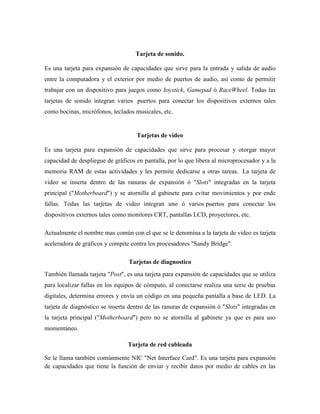Tarjeta de sonido.

Es una tarjeta para expansión de capacidades que sirve para la entrada y salida de audio
entre la computadora y el exterior por medio de puertos de audio, así como de permitir
trabajar con un dispositivo para juegos como Joystick, Gamepad ó RaceWheel. Todas las
tarjetas de sonido integran varios puertos para conectar los dispositivos externos tales
como bocinas, micrófonos, teclados musicales, etc.


                                    Tarjetas de video

Es una tarjeta para expansión de capacidades que sirve para procesar y otorgar mayor
capacidad de despliegue de gráficos en pantalla, por lo que libera al microprocesador y a la
memoria RAM de estas actividades y les permite dedicarse a otras tareas. La tarjeta de
video se inserta dentro de las ranuras de expansión ó "Slots" integradas en la tarjeta
principal ("Motherboard") y se atornilla al gabinete para evitar movimientos y por ende
fallas. Todas las tarjetas de video integran uno ó varios puertos para conectar los
dispositivos externos tales como monitores CRT, pantallas LCD, proyectores, etc.

Actualmente el nombre mas común con el que se le denomina a la tarjeta de video es tarjeta
aceleradora de gráficos y compite contra los procesadores "Sandy Bridge".

                                 Tarjetas de diagnostico
También llamada tarjeta "Post", es una tarjeta para expansión de capacidades que se utiliza
para localizar fallas en los equipos de cómputo, al conectarse realiza una serie de pruebas
digitales, determina errores y envía un código en una pequeña pantalla a base de LED. La
tarjeta de diagnóstico se inserta dentro de las ranuras de expansión ó "Slots" integradas en
la tarjeta principal ("Motherboard") pero no se atornilla al gabinete ya que es para uso
momentáneo.

                                 Tarjeta de red cableada

Se le llama también comúnmente NIC "Net Interface Card". Es una tarjeta para expansión
de capacidades que tiene la función de enviar y recibir datos por medio de cables en las
 