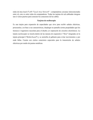redes de área local ("LAN "Local Area Network" - computadoras cercanas interconectadas
entre sí), esto es entre redes de computadoras. Todas las tarjetas de red cableadas integran
uno ó varios puertos para conectar los conectores de los cables.

                                  Tarjetas de osciloscopio

Es una tarjeta para expansión de capacidades que sirve para recibir señales eléctricas,
procesarlas y en base a sus características, desplegar en pantalla ciertas propiedades que los
técnicos ó ingenieros necesitan para el diseño y/o reparación de circuitos electrónicos. La
tarjeta osciloscopio se inserta dentro de las ranuras de expansión ó "Slots" integradas en la
tarjeta principal ("Motherboard") y se atornilla al gabinete para evitar movimientos y por
ende fallas. Cuenta con ciertos conectores especiales para la transmisión de señales
eléctricas por medio de puntas metálicas.
 