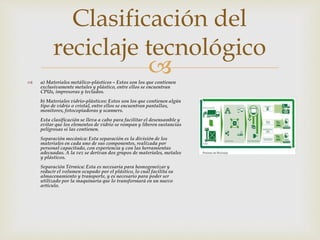  a) Materiales metálico-plásticos – Estos son los que contienen
exclusivamente metales y plástico, entre ellos se encuentran
CPUs, impresoras y teclados.
b) Materiales vidrio-plásticos: Estos son los que contienen algún
tipo de vidrio o cristal, entre ellos se encuentran pantallas,
monitores, fotocopiadoras y scanners.
Esta clasificación se lleva a cabo para facilitar el desensamble y
evitar que los elementos de vidrio se rompan y liberen sustancias
peligrosas si las contienen.
Separación mecánica: Esta separación es la división de los
materiales en cada uno de sus componentes, realizada por
personal capacitado, con experiencia y con las herramientas
adecuadas. A la vez se derivan dos grupos de materiales, metales
y plásticos.
Separación Térmica: Esta es necesaria para homogeneizar y
reducir el volumen ocupado por el plástico, lo cual facilita su
almacenamiento y transporte, y es necesario para poder ser
utilizado por la maquinaria que lo transformará en un nuevo
artículo.
Clasificación del
reciclaje tecnológico
 
