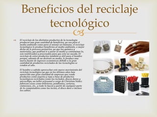  El reciclaje de los distintos productos de la tecnología
producen una gran cantidad de beneficios, ya sea para el
medio ambiente como para el mismo ser humano, el reciclaje
tecnológico le produce beneficios al medio ambiente, o mejor
dicho no le provoca perjuicios, ya que los químico y
materiales, que podrían ir a parar al medio y contaminar lo,
son reutilizados y procesados para que esto no suceda. El
reciclaje de estos productos también es útil para el hombre
porque, además de no destruir su medio, le produce una
nueva fuente de ingresos económicos debido a la gran
cantidad de productos reciclados de las tecnologías se
venden al año.
El hombre a sabido aprovechar este nuevo movimiento del
reciclaje tecnológico ya que en los últimos años han
aparecido una gran cantidad de empresas que vende
productos como joyería y ropa a base de productos
tecnológicos reciclados como los teclados, discos duros y
microchips, un taller artesanal a cargo de Christian Núñez
fabrican cosas como billeteras, pendientes, carteras,
cinturones, etc., y todo lo hacen a partir de cualquier parte
de la computadora como las teclas, el disco duro o incluso
los cables.
Beneficios del reciclaje
tecnológico
 