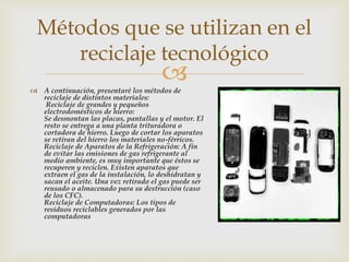  A continuación, presentaré los métodos de
reciclaje de distintos materiales:
Reciclaje de grandes y pequeños
electrodomésticos de hierro:
Se desmontan las placas, pantallas y el motor. El
resto se entrega a una planta trituradora o
cortadora de hierro. Luego de cortar los aparatos
se retiran del hierro los materiales no-férricos.
Reciclaje de Aparatos de la Refrigeración: A fin
de evitar las emisiones de gas refrigerante al
medio ambiente, es muy importante que éstos se
recuperen y reciclen. Existen aparatos que
extraen el gas de la instalación, lo deshidratan y
sacan el aceite. Una vez retirado el gas puede ser
reusado o almacenado para su destrucción (caso
de los CFC).
Reciclaje de Computadoras: Los tipos de
residuos reciclables generados por las
computadoras
Métodos que se utilizan en el
reciclaje tecnológico
 