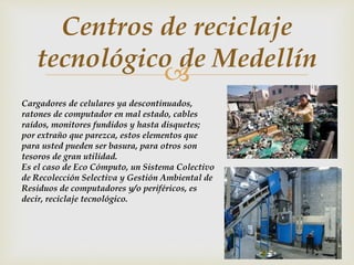 
Centros de reciclaje
tecnológico de Medellín
Cargadores de celulares ya descontinuados,
ratones de computador en mal estado, cables
raídos, monitores fundidos y hasta disquetes;
por extraño que parezca, estos elementos que
para usted pueden ser basura, para otros son
tesoros de gran utilidad.
Es el caso de Eco Cómputo, un Sistema Colectivo
de Recolección Selectiva y Gestión Ambiental de
Residuos de computadores y/o periféricos, es
decir, reciclaje tecnológico.
 