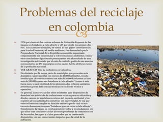  El 56 por ciento de los centros urbanos de Colombia disponen de las
basuras en botaderos a cielo abierto y el 5 por ciento los arrojan a los
ríos. Tan alarmante situación, en virtud de sus graves consecuencias
para la salud humana y el medio ambiente, fue denunciada por la
Procuraduría Nacional de la República en reunión organizada
conjuntamente por esta entidad y el Foro Nacional Ambiental. Estas y
otras conclusiones igualmente preocupantes son el resultado de una
investigación adelantada por el ente de control a partir de una muestra
representativa de 194 municipios en los cuales habita el 60 por ciento
de la población nacional.
 VER GRAFICO Tipo de vertederos en Colombia.
 No obstante que la mayor parte de municipios que presentan este
dramático cuadro cuentan con menos de 20.000 habitantes, resulta
insólito que 13 centros urbanos con más de 50.000 habitantes y 6 con
más de 100.000 operen sus botaderos a cielo abierto. Y como si esto
fuera poco, la casi totalidad de los denominados rellenos sanitarios
presentan graves deficiencias técnicas en su diseño técnico y
operación.
 En general, la mayoría de los sitios existentes para disposición de
desechos han adolecido de evaluaciones técnicas para su ubicación y
diseño, carecen de mediciones certeras del impacto ambiental y los
registros de sus actividades operativas son superficiales. O sea que
estos rellenos no cumplen su función sanitaria por lo cual es más
correcto denominarlos como "botaderos que no están a cielo abierto".
Simplemente la basura se está haciendo invisible a los ciudadanos sin
que ellos sean concientes de los diversos problemas de contaminación
de los suelos, las aguas y el aire generados por su inadecuada
disposición, con sus consecuentes impactos para la salud de la
población.
Problemas del reciclaje
en colombia
 