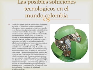  Desde hace varios años, las instituciones financieras
asociadas a DID utilizan las tecnologías de la
información para procesar sus operaciones, atender
a sus clientes, manejar sus unidades administrativas
y analizar los resultados financieros para poder
tomar decisiones estratégicas. DID no solamente ha
asesorado a varias instituciones en cuanto a la
elección de soluciones tecnológicas adaptadas a su
mercado, sino que también ha guiado y apoyado a
numerosos asociados en la implementación de
soluciones tecnológicas, así como en su uso, mejora
y mantenimiento. De esta manera, DID y sus
asociados han adquirido a lo largo de los años una
pericia confirmada en materia de implementación y
desarrollo de soluciones tecnológicas, así como en
capacitación y acompañamiento de los usuarios. En
virtud de esas experiencias, DID ha establecido los
principios rectores que figuran en este documento.
Las convicciones contenidas aquí fueron adquiridas
con el correr de los años y sirven de guía para DID a
fin de asesorar mejor a sus asociados y optimizar la
elección de soluciones tecnológicas y estratégicas
para responder a las necesidades de las poblaciones
desfavorecidas. En materia de soluciones
tecnológicas,dicha.
Las posibles soluciones
tecnologicos en el
mundo,colombia
 