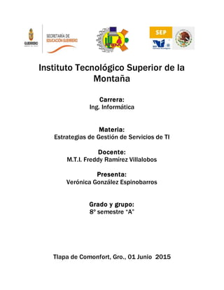 Instituto Tecnológico Superior de la
Montaña
Carrera:
Ing. Informática
Materia:
Estrategias de Gestión de Servicios de TI
Docente:
M.T.I. Freddy Ramírez Villalobos
Presenta:
Verónica González Espinobarros
Grado y grupo:
8º semestre “A”
Tlapa de Comonfort, Gro., 01 Junio 2015
 