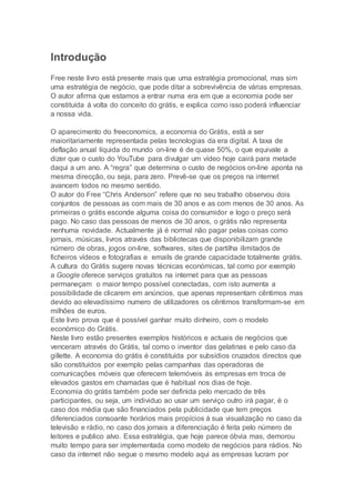 Introdução
Free neste livro está presente mais que uma estratégia promocional, mas sim
uma estratégia de negócio, que pode ditar a sobrevivência de várias empresas.
O autor afirma que estamos a entrar numa era em que a economia pode ser
constituída á volta do conceito do grátis, e explica como isso poderá influenciar
a nossa vida.
O aparecimento do freeconomics, a economia do Grátis, está a ser
maioritariamente representada pelas tecnologias da era digital. A taxa de
deflação anual líquida do mundo on-line é de quase 50%, o que equivale a
dizer que o custo do YouTube para divulgar um vídeo hoje cairá para metade
daqui a um ano. A “regra” que determina o custo de negócios on-line aponta na
mesma direcção, ou seja, para zero. Prevê-se que os preços na internet
avancem todos no mesmo sentido.
O autor do Free “Chris Anderson” refere que no seu trabalho observou dois
conjuntos de pessoas as com mais de 30 anos e as com menos de 30 anos. As
primeiras o grátis esconde alguma coisa do consumidor e logo o preço será
pago. No caso das pessoas de menos de 30 anos, o grátis não representa
nenhuma novidade. Actualmente já é normal não pagar pelas coisas como
jornais, músicas, livros através das bibliotecas que disponibilizam grande
número de obras, jogos on-line, softwares, sites de partilha ilimitados de
ficheiros vídeos e fotografias e emails de grande capacidade totalmente grátis.
A cultura do Grátis sugere novas técnicas económicas, tal como por exemplo
a Google oferece serviços gratuitos na internet para que as pessoas
permaneçam o maior tempo possível conectadas, com isto aumenta a
possibilidade de clicarem em anúncios, que apenas representam cêntimos mas
devido ao elevadíssimo numero de utilizadores os cêntimos transformam-se em
milhões de euros.
Este livro prova que é possível ganhar muito dinheiro, com o modelo
económico do Grátis.
Neste livro estão presentes exemplos históricos e actuais de negócios que
venceram através do Grátis, tal como o inventor das gelatinas e pelo caso da
gillette. A economia do grátis é constituída por subsídios cruzados directos que
são constituídos por exemplo pelas campanhas das operadoras de
comunicações móveis que oferecem telemóveis ás empresas em troca de
elevados gastos em chamadas que é habitual nos dias de hoje.
Economia do grátis também pode ser definida pelo mercado de três
participantes, ou seja, um individuo ao usar um serviço outro irá pagar, é o
caso dos média que são financiados pela publicidade que tem preços
diferenciados consoante horários mais propícios á sua visualização no caso da
televisão e rádio, no caso dos jornais a diferenciação é feita pelo número de
leitores e publico alvo. Essa estratégia, que hoje parece óbvia mas, demorou
muito tempo para ser implementada como modelo de negócios para rádios. No
caso da internet não segue o mesmo modelo aqui as empresas lucram por
 