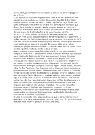 clique, isto é, por números de visualizações e não por um elevado preço fico
por anúncio.
Outro aspecto da economia do grátis como cita o autor é o “Freemium” este
representa uma revolução do modelo de negócios do grátis. Este modelo
consiste em duas versões do mesmo produto a grátis e a paga. Na versão
grátis o utilizador pode usufruir do produto mas com algumas restrições que
depois de se adaptar ao produto irá estar disposto a pagar por melhorar o
serviço ou a ter acesso a um maior número de conteúdos ou a novas funções.
Como é o caso do dimdim plataforma de comunicação e partilha.
No Mundo do grátis existem também mercados não monetários, isto é,
qualquer coisa que as pessoas resolvem dar sem expectativa de pagamento. O
melhor exemplo é a Wikipedia esta detém uma liderança para dirigir este portal
sem remuneração aparente, mas este tipo de mercado também pode ser usado
como estratégia, ou seja, uma empresa de serviços pode ter um site de
informação que por outras empresas é cobrado um preço afim de cativar novos
clientes e ganhar prestígio perante os seus clientes.
As empresas repararam que existem dois benefícios com este mercado a
atenção e a reputação, Como exemplo temos o valor de mercado do Facebook,
que é totalmente desproporcional ao que conseguem facturar com seus
produtos. Chris Anderson refere que o cenários para as pme´s não é tão
simples, pois na internet as marcas que lideram seus segmentos acabam por
ser quase monopólios, criando empresas gigantescas com as quais é muito
difícil concorrer como por exemplo a Microsoft, Apple, Google, Yahoo, Amazon,
eBay, PayPal, Facebook. Este fenómeno ocorre devido ao tipo de negócio que
ganha consoante o maior numero de consumidores tiver é o caso do Windows
devido ao elevado numero de utilizadores as pessoas preferem trabalhar todas
com o mesmo softwear. No caso do facebook todos os amigos usam facebook
logo, é evidente a sua utilização. É como um efeito de arrastão, com isto, os
custos fixos irão ficar mais distribuídos devido aos milhões de utilizadores e o
preço do produto para a empresa mais próximo de zero devido á receita
daqueles que pagarem para usufruto do produto( no caso da micosoft as
empresas pagam o Windows e no facebook as empresas publicitam no
facebook) estas receitas serão suficientes para gerar receita permitindo altos
investimentos em pesquisa, desenvolvimento e publicidade, atraindo ainda
mais clientes e o refresh do processo.
O futuro é acrescentar valor aos produtos para que os consumidores sintam
que vale a pena pagar pelos mesmos isto é de certa forma não generalizando o
mercado dita o valor dos produtos e não as empresas.
 
