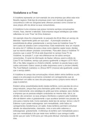 Vodafone e o Free
A Vodafone representa um bom exemplo de uma empresa que utiliza esta nova
filosofia negócio. Este tipo de empresas vivem num mercado de grande
concorrência e vêm-se obrigadas tanto oferecer produtos como a baixar os
seus preços afim de aliciar os seus consumidores.
A Vodafone é uma empresa que possui inúmeros serviços comunicações
moveis, fixas, internet e televisão. Esta empresa segue estratégias que estão
reflectidas no Livro “Free” de Chris Anderson.
Um exemplo disso foi o lançamento no passado dia 26 de Maio um serviço de
televisão “experimente grátis em sua casa”. A promoção consiste na
possibilidade de utilizar gratuitamente o serviço base da Vodafone Casa TV
sem custos de adesão e sem compromisso. Este investimento teve um impacto
de cerca de 2,7 milhões de euros e teve como objectivo captar novos clientes
que na maioria utilizam produtos concorrentes. Para além disso a Vodafone TV
anunciou que o canal TVI 24 já está disponível no serviço Casa TV da
Vodafone, na posição 7, o que veio diferenciar-se de outros serviços
concorrentes. O canal de informação de Queluz reforçou assim a oferta da
Casa TV da Vodafone, serviço que passou igualmente a integrar o ETV HD e
SD, o Yes Itália (viagens) e o KidsCo (infantil), também no pacote base e sem
custos adicionais. Outros canais já estão disponíveis como o JimJam (infantil),
The Food Network (culinária) e o Brava HDTV (música) são igualmente canais
que o serviço detém.
A Vodafone no campo das comunicações móveis detém vários tarifários os pré-
pagos e os pós-pagos os primeiros consistem em carregamentos que se
transformam em saldo no caso dos pós-pagos como o próprio nome indica é
pago á posteriori.
Existem várias possibilidades dentro destes tarifários, como pacotes de sms a
preço reduzido, preços fixos para chamadas grátis entre a mesma rede, que
aqui é notoriamente uma estratégia do grátis que torna vantajoso para clientes
e empresa que as pessoas estejam conectadas na mesma rede, isto é, os
clientes vão convencer os seus amigos e familiares a optarem pela Vodafone
afim de falarem entre si gratuitamente o que acontece também nos pacotes de
sms para a mesma rede. Como exemplos deste tipo de serviço temos o vita 91
Extreme e yorn power extravaganza sem mensalidade, onde todos os
carregamentos transforma-se em saldo. Estes tarifários permitem comunicar
através de videochamadas, chamadas, mms e sms entre extremes e
extravaganzas gratuitamente. A diferença do tarifário sem mensalidade para o
que com mensalidade é de que neste novo tarifário o que carrega é saldo
sendo que por cada 12.50 euros por mês pode efectuar chamadas durante 30
dias.
 