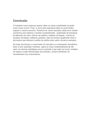 Conclusão
A Vodafone como podemos reparar utiliza as várias modalidades do grátis
como vimos no livro “Free”, e como esta operadora todas as concorrentes
seguem o mesmo percurso. Podemos ver vários exemplos deste novo modelo
económico pois estamos a receber constantemente publicidade de empresas
de televisão por cabo, clínicas de estética, institutos de línguas, marcas de
produtos de beleza, softwares gratuitos, sites de serviços igualmente livres e
até bancos que oferecem cartões de crédito entre outros inúmeros exemplos.
Ao longo dos tempos o crescimento do mercado e a consequente abundância,
levou a uma saturação inevitável, agora os novos empreendedores já não
usam as mesmas estratégias pois no presente á que optar por novos modelos
de negócio e pela diferenciação dos produtos, sempre atendendo ás
necessidades dos consumidores.
 
