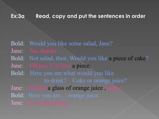 Ex:3a    Read, copy and put the sentences in order




Bold:  Would you like some salad, Jane?
Jane:   No, thanks.
Bold:  Not salad, then. Would you like a piece of cake?
Jane:   Oh,yes. I’ d love a piece.
Bold:   Here you are.what would you like
              to drink? Coke or orange juice?
Jane: I’d like a glass of orange juice ,please.
Bold: Here you are… orange juice.
Jane: It’s a great party.
 