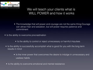 We will teach your clients what is
                         WILL POWER and how it works


          •  The knowledge that will power and courage are not the same thing.Courage
             can attract fear and adulation, but will power requires patience and
             commitment

•  Is the ability to overcome procrastination

           •  Is the ability to control or reject unnecessary or harmful impulses

 •  Is the ability to successfully accomplish what is good for you with the long term
    results in mind

         •  Is the inner power that overcomes the desire to indulge in unnecessary and
            useless habits

 •  Is the ability to overcome emotional and mental resistance
 