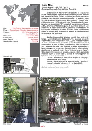 Portfolio page 5
Photo Intérieure Photo depuis la rue Virasoro
Lieu : 	 Villa Crespo, Buenos Aires, Argentine
Projet : 	 Rénovation et Extension Maison existante
Phases :	 De l’Esquisse jusqu’au
		 		 suivit de Chantier
Calendrier : 	 		 Livré Février 2012
Employeur :	 		 En nom propre
Poste occupé :	 	 Architecte
Montant des travaux : 	 105 000 €
	Casa Noel				 	 220 m²
	Valentin Virasoro 1386, Villa crespo,
Ciudad Autónoma de Buenos Aires, Argentine.
		 Cette maison du début du 20e siècle se situe en bordure d’un
square planté de tipas, espèce d’arbre autochtone pouvant atteindre
une vingtaine de mètres de haut. Son feuillage d’un vert très saturé
contraste avec son tronc extrêmement sombre. La maison s’édifie
sur une parcelle aux dimensions tout à fait standards à Buenos Aires,
8.66m de large sur 19.00m de profondeur. De manière traditionnelle,
la maison se développe en ‘‘C’’. La partie la plus ancienne, et la plus
noble, construite sur toute la longueur de la parcelle, accueille une
succession de pièces donnant sur un patio utilisé comme espace de
circulation. L’accès se fait au travers d’un petit volume utilisé comme
garage et construit dans les années 50. En fond de parcelle, le patio
se termine par une buanderie.
		 Le réaménagement de la maison consiste dans un premier
temps à une restructuration de l’existant. Une chambre principale
avec fenêtre sur rue est conservée en RDC, y est associée une salle
de bain. L’ensemble des autres pièces sont unifiées dans un grand
espace de vie de près de 60 m², la buanderie, y est aussi associée
afin d’accueillir la cuisine. Une extension de 40 m² est réalisée sur
la terrasse existante, comportant deux chambres et salles de bains,
dont l’accès se réalise à travers d’une ‘‘boîte de verre et d’acier’’.
Celle-ci permet le maintien de la relation visuelle entre le patio de la
maison et le parc lui faisant face. Le chantier de réaménagement de
la maison se déroule en 3 étapes ;
		 -phase 1 démolition de la couverture du patio et nettoyage 	
		 de l’ensemble (mars 2010)
		 -phase 2 réaménagement de l’existant (janvier à avril 2011)
		 -phase 3 extension (décembre 2011 à février 2012)
Quelques photos du chantier voir annexe M.
Maquette Virtuelle
 