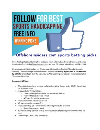 Week 7 college football betting free picks and inside information. Here is the news and notes
from Joe Duffy, CEO of OffshoreInsiders.com I am on a 7-2 college football run and 34-22 NFL.
We start out with Wednesday, yes Wednesday side in college football. Thursday through
Saturday, I have 15 college football winners. This includes Friday Night Game of the Year and
Big 10 Total of the Year. Get the picks now as NFL is coming and possibly more football all at
OffshoreInsiders.com
Syracuse at NC State
• When both teams have been spread disasters lately, it goes under 141-81 though over
26-16-2 since 2017
• Syracuse Peter Principle team
o Three games against inferior outscore them 117-36
o Two best foes outscored 104-26
o NC State fits into latter category
• Syracuse under by an average of -6.1
• NC State under by average -6.5
• Syracuse starting QB Tommy DeVito left last game but it probable
o Banged up on short week
• NC State starting QB Matt McKay pulled but backup QB Bailey Hockman tweaked his
knee
• Third stringer Devin Leary finished up
 