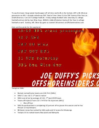 To say the least, the greatest handicapper off all-time Joe Duffy is the hottest. JDP is 48-28 since
preseason on NFL. I already nailed easy TNF Total of Year. Now it’s the TNF Game of the Year on
Chiefs-Broncos. I am 18-7 college football. Friday college football side. Saturday 11 college
football winners led by two Wise Guys. BONUS: Added Rotation Game of the Year in college
football as well. Sunday, NFL Wise Guy gets us started! All winners at OffshoreInsiders.com
Here are free picks for this weekend:
Temple at SMU
• Rested, ranked home teams are 104-74-4 (SMU)
• SMU 5-1 ats +10.7, 5th
best in nation
• SMU over all six by average of 10.2, 7th
best OVER team
• Teams off triple OT wins 22-17 ATS for 56.4 percent (SMU)
o Also off bye
• SMU Shane Buechele is completing 67 percent of his passes this season and he has
thrown 12 touchdowns
• RB Xavier Jones has rushed for 646 yards and 12 scores for Mustangs
• Temple 2-0 to ranked teams Maryland and Memphis
 
