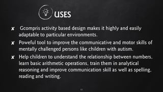 ✘ Gcompris activity based design makes it highly and easily
adaptable to particular environments.
✘ Poweful tool to improve the communicative and motor skills of
mentally challenged persons like children with autism.
✘ Help children to understand the relationship between numbers,
learn basic arithmetic operations, train them in analytical
reasoning and improve communication skill as well as spelling,
reading and writing.
11
USES
 