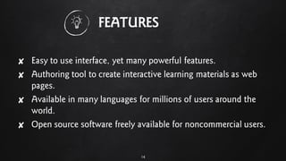 FEATURES
✘ Easy to use interface, yet many powerful features.
✘ Authoring tool to create interactive learning materials as web
pages.
✘ Available in many languages for millions of users around the
world.
✘ Open source software freely available for noncommercial users.
14
 