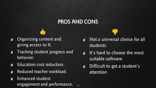 PROS AND CONS
ȶ
✘ Organizing content and
giving access to It.
✘ Tracking student progress and
behavior.
✘ Education cost reduction.
✘ Reduced teacher workload.
✘ Enhanced student
engagement and performance.
ȷ
✘ Not a universal choice for all
students
✘ It’s hard to choose the most
suitable software
✘ Difficult to get a student’s
attention
15
 
