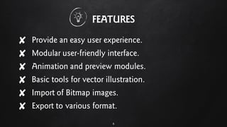 FEATURES
✘ Provide an easy user experience.
✘ Modular user-friendly interface.
✘ Animation and preview modules.
✘ Basic tools for vector illustration.
✘ Import of Bitmap images.
✘ Export to various format.
6
 