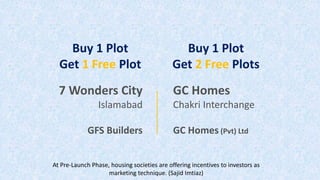7 Wonders City
Islamabad
GFS Builders
GC Homes
Chakri Interchange
GC Homes (Pvt) Ltd
Buy 1 Plot
Get 1 Free Plot
Buy 1 Plot
Get 2 Free Plots
At Pre-Launch Phase, housing societies are offering incentives to investors as
marketing technique. (Sajid Imtiaz)
 