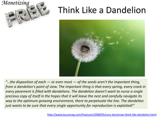 Think Like a Dandelion
http://www.locusmag.com/Features/2008/05/cory-doctorow-think-like-dandelion.html
“…the disposition of each — or even most — of the seeds aren't the important thing,
from a dandelion's point of view. The important thing is that every spring, every crack in
every pavement is filled with dandelions. The dandelion doesn't want to nurse a single
precious copy of itself in the hopes that it will leave the nest and carefully navigate its
way to the optimum growing environment, there to perpetuate the line. The dandelion
just wants to be sure that every single opportunity for reproduction is exploited!”
 