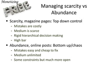 Managing scarcity vs
Abundance
 Scarcity, magazine pages: Top down control
- Mistakes are costly
- Medium is scarce
- Rigid hierarchical decision making
- High bar
 Abundance, online posts: Bottom up/chaos
- Mistakes easy and cheap to fix
- Medium unlimited
- Some constraints but much more open
 