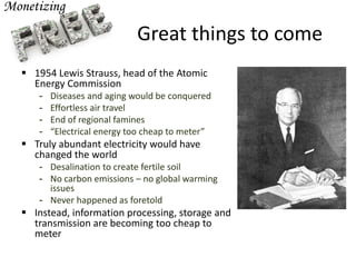 Great things to come
 1954 Lewis Strauss, head of the Atomic
Energy Commission
- Diseases and aging would be conquered
- Effortless air travel
- End of regional famines
- “Electrical energy too cheap to meter”
 Truly abundant electricity would have
changed the world
- Desalination to create fertile soil
- No carbon emissions – no global warming
issues
- Never happened as foretold
 Instead, information processing, storage and
transmission are becoming too cheap to
meter
 
