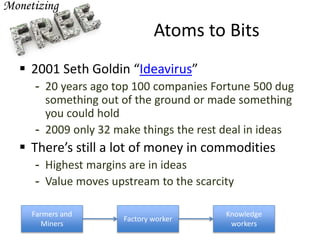 Atoms to Bits
 2001 Seth Goldin “Ideavirus”
- 20 years ago top 100 companies Fortune 500 dug
something out of the ground or made something
you could hold
- 2009 only 32 make things the rest deal in ideas
 There’s still a lot of money in commodities
- Highest margins are in ideas
- Value moves upstream to the scarcity
Farmers and
Miners
Factory worker
Knowledge
workers
 
