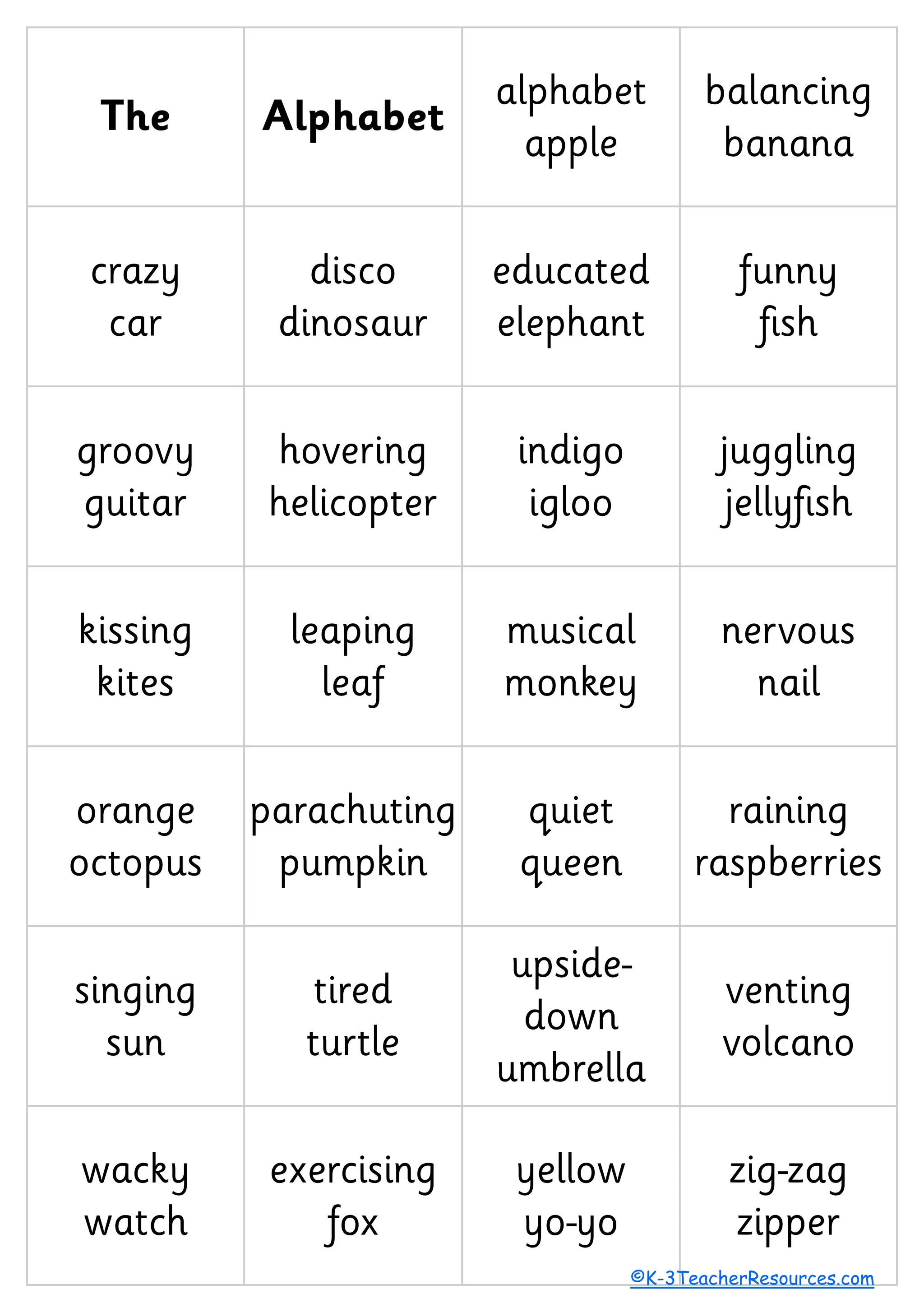 The Alphabet
alphabet
apple
balancing
banana
crazy
car
disco
dinosaur
educated
elephant
funny
fish
groovy
guitar
hovering
helicopter
indigo
igloo
juggling
jellyfish
kissing
kites
leaping
leaf
musical
monkey
nervous
nail
orange
octopus
parachuting
pumpkin
quiet
queen
raining
raspberries
singing
sun
tired
turtle
upside-
down
umbrella
venting
volcano
wacky
watch
exercising
fox
yellow
yo-yo
zig-zag
zipper
©K-3TeacherResources.com