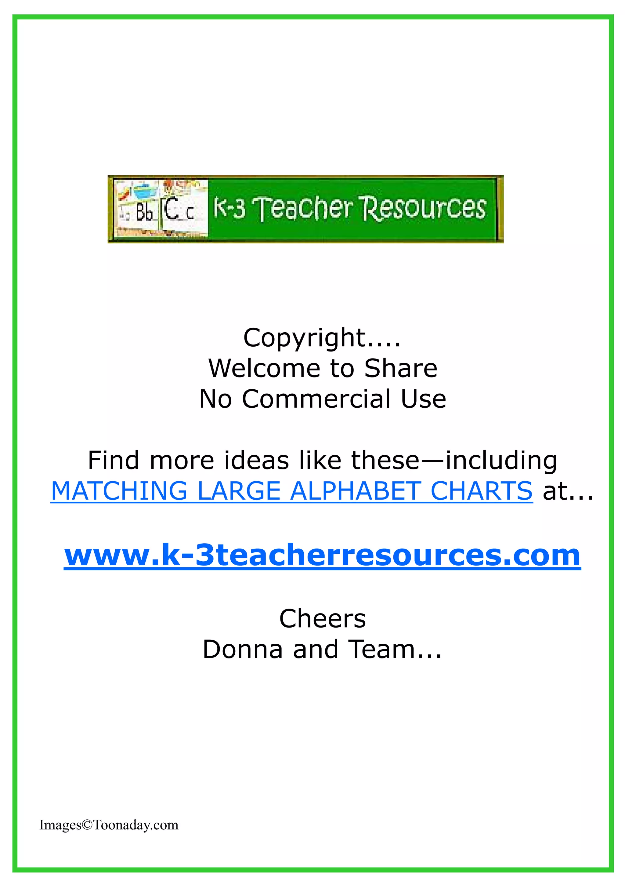Copyright....
Welcome to Share
No Commercial Use
Find more ideas like these—including
MATCHING LARGE ALPHABET CHARTS at...
www.k-3teacherresources.com
Cheers
Donna and Team...
Images©Toonaday.com