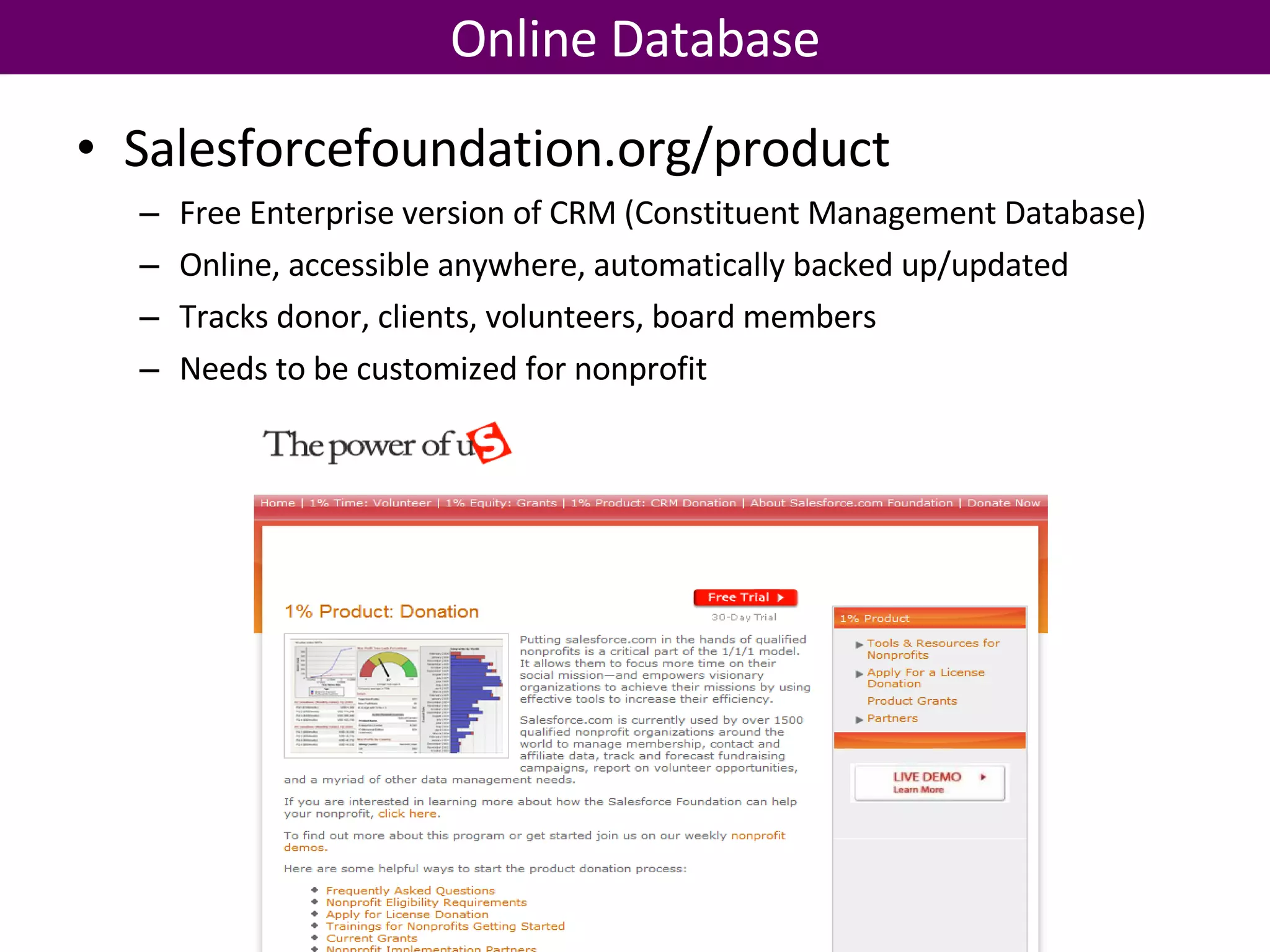 Online Database Salesforcefoundation.org/product Free Enterprise version of CRM (Constituent Management Database) Online, accessible anywhere, automatically backed up/updated Tracks donor, clients, volunteers, board members Needs to be customized for nonprofit 