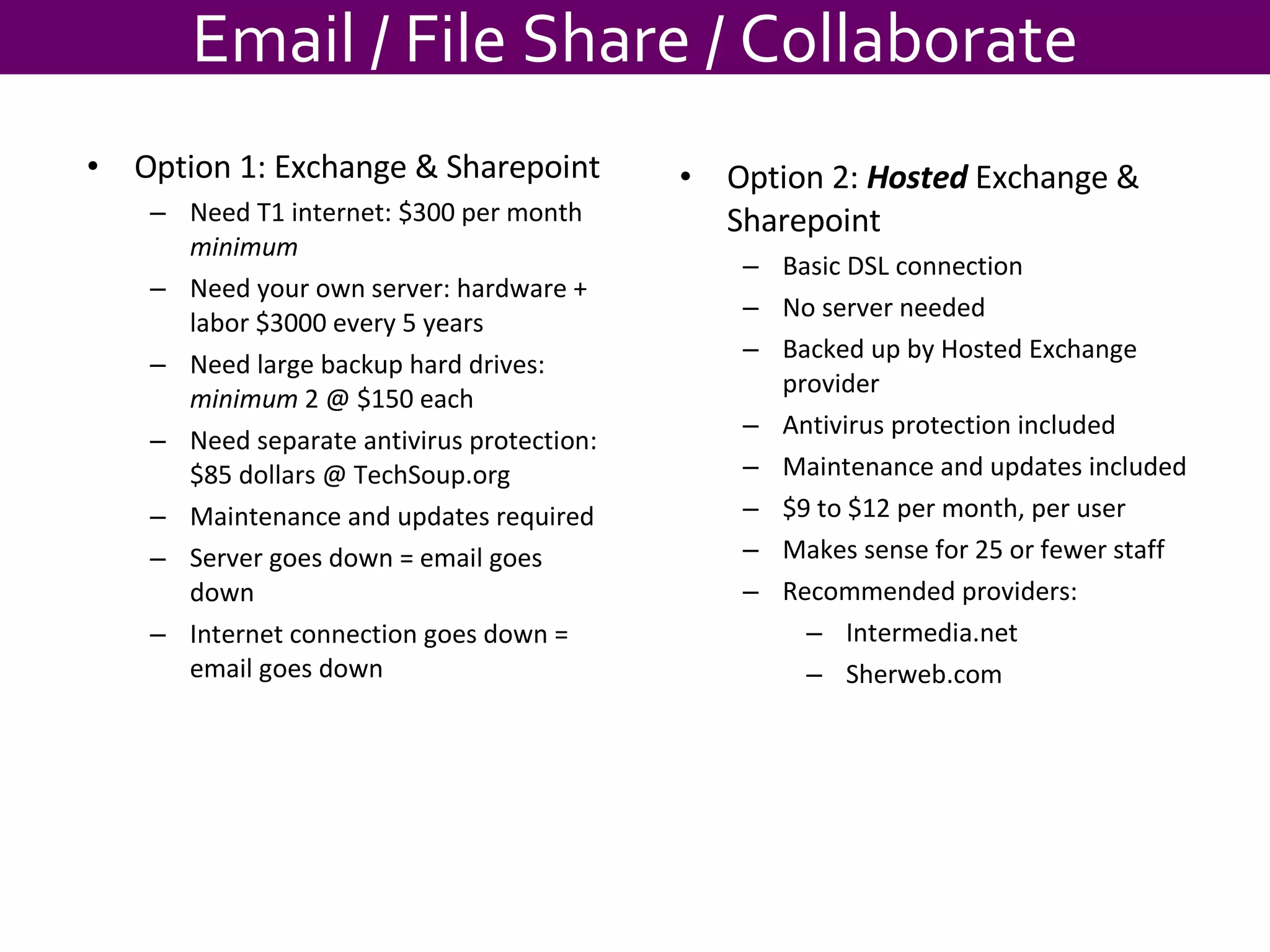 Email / File Share / Collaborate Option 1: Exchange & Sharepoint Need T1 internet: $300 per month  minimum Need your own server: hardware + labor $3000 every 5 years Need large backup hard drives:  minimum  2 @ $150 each Need separate antivirus protection: $85 dollars @ TechSoup.org Maintenance and updates required Server goes down = email goes down Internet connection goes down = email goes down Option 2:  Hosted  Exchange & Sharepoint Basic DSL connection  No server needed Backed up by Hosted Exchange provider Antivirus protection included Maintenance and updates included $9 to $12 per month, per user Makes sense for 25 or fewer staff Recommended providers: Intermedia.net Sherweb.com 